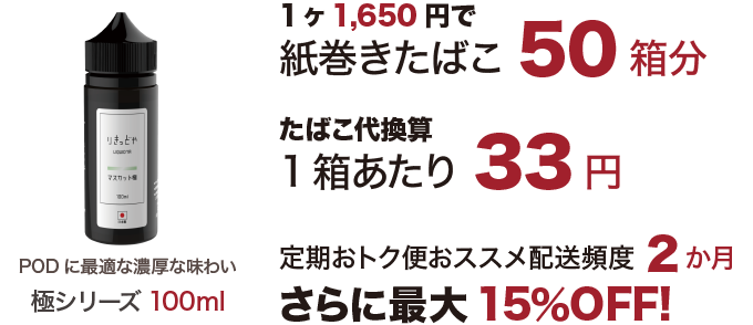 極シリーズ100ml 1650円で紙巻きたばこ50箱分。たばこ代換算1箱当たり33円、定期おトク便配送頻度2か月でさらに最大15％OFF!