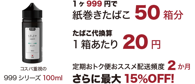 999シリーズ100ml 999円で紙巻きたばこ50箱分。たばこ代換算1箱当たり20円、定期おトク便配送頻度2か月でさらに最大15％OFF!